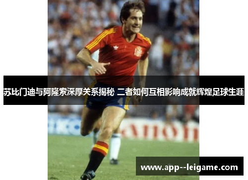 苏比门迪与阿隆索深厚关系揭秘 二者如何互相影响成就辉煌足球生涯