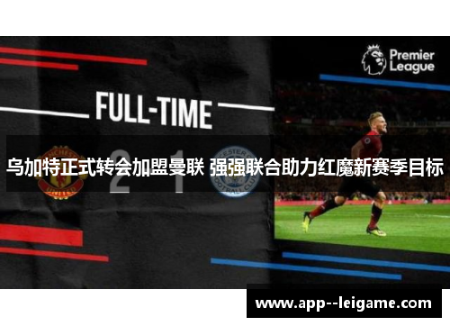 乌加特正式转会加盟曼联 强强联合助力红魔新赛季目标